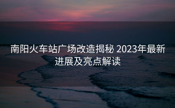 南陽火車站廣場改造揭秘 2023年最新進(jìn)展及亮點(diǎn)解讀