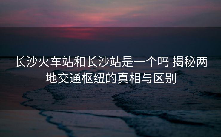 長沙火車站和長沙站是一個嗎 揭秘兩地交通樞紐的真相與區(qū)別 長沙火車站和長沙站是一個嗎 揭秘兩地交通樞紐的真相與區(qū)別