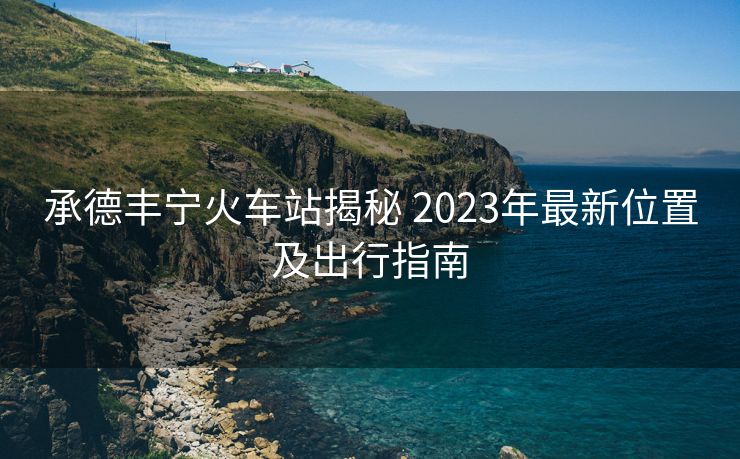 承德豐寧火車(chē)站揭秘 2023年最新位置及出行指南