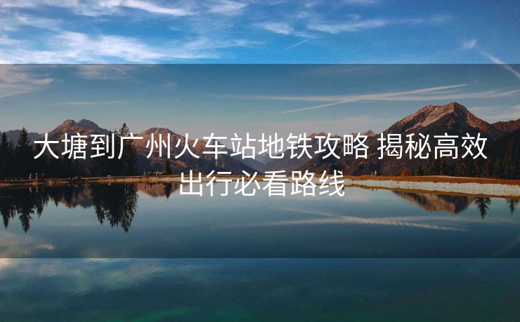 大塘到廣州火車站地鐵攻略 揭秘高效出行必看路線