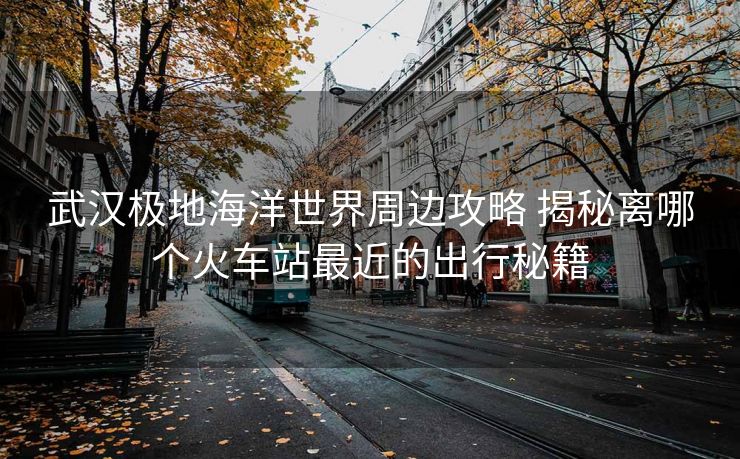 武漢極地海洋世界周邊攻略 揭秘離哪個(gè)火車站最近的出行秘籍 武漢極地海洋世界周邊攻略 揭秘離哪個(gè)火車站最近的出行秘籍