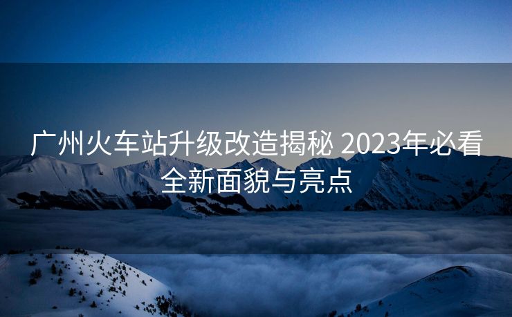 廣州火車站升級改造揭秘 2023年必看全新面貌與亮點
