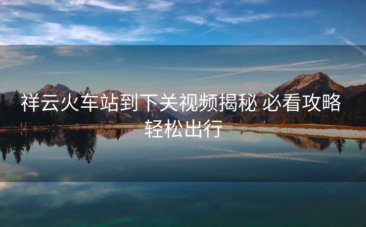 祥云火車站到下關(guān)視頻揭秘 必看攻略 輕松出行