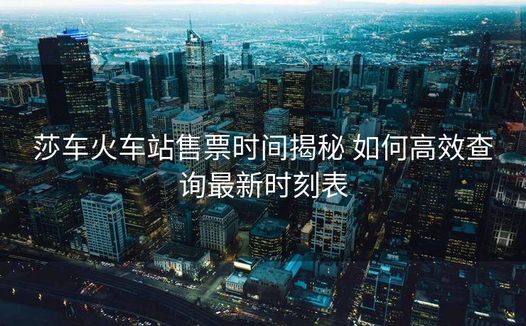 莎車火車站售票時間揭秘 如何高效查詢最新時刻表 莎車火車站售票時間揭秘 如何高效查詢最新時刻表