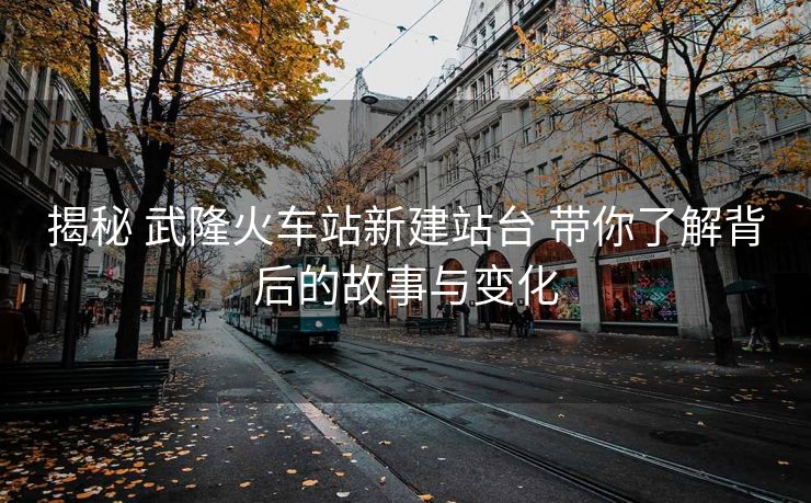 揭秘 武隆火車(chē)站新建站臺(tái) 帶你了解背后的故事與變化