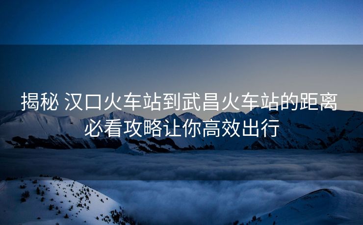 揭秘 漢口火車站到武昌火車站的距離 必看攻略讓你高效出行 揭秘 漢口火車站到武昌火車站的距離 必看攻略讓你高效出行