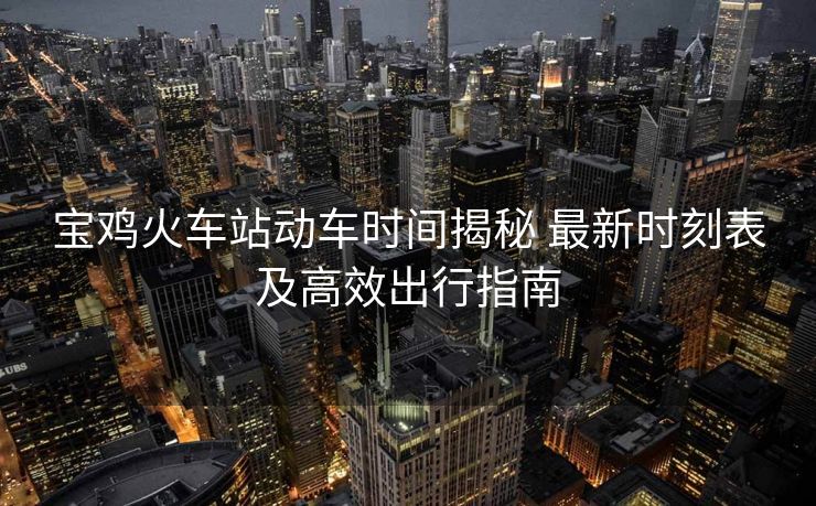 寶雞火車站動(dòng)車時(shí)間揭秘 最新時(shí)刻表及高效出行指南
