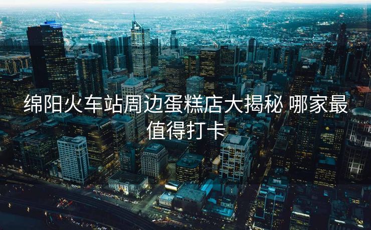 綿陽(yáng)火車站周邊蛋糕店大揭秘 哪家最值得打卡