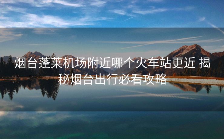 煙臺蓬萊機(jī)場附近哪個(gè)火車站更近 揭秘?zé)熍_出行必看攻略