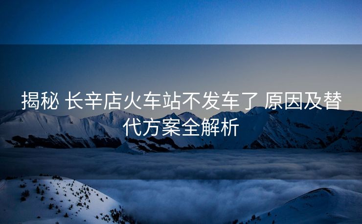 揭秘 長辛店火車站不發(fā)車了 原因及替代方案全解析