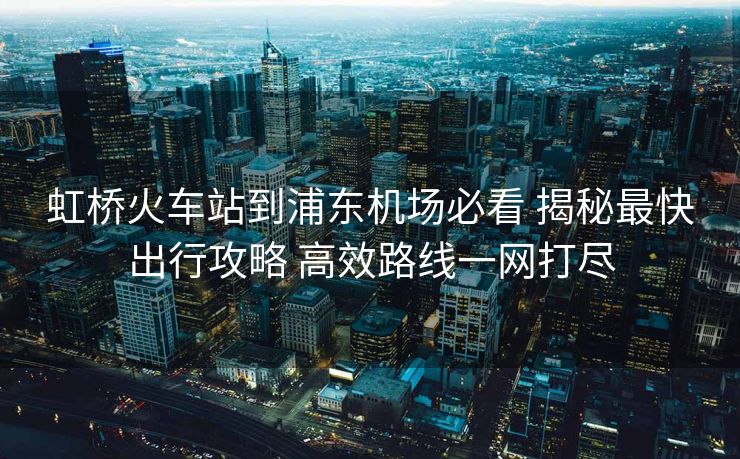 虹橋火車站到浦東機場必看 揭秘最快出行攻略 高效路線一網(wǎng)打盡