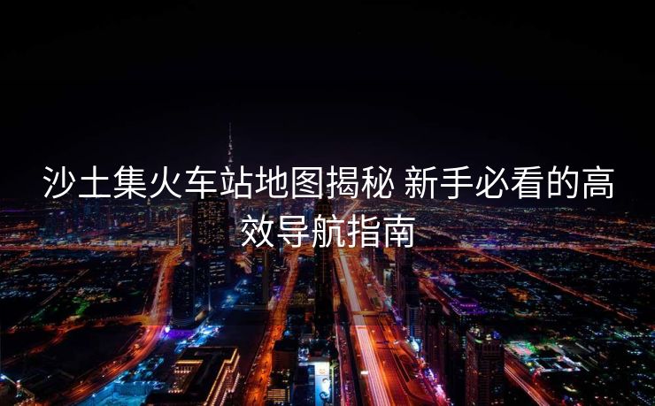 沙土集火車站地圖揭秘 新手必看的高效導(dǎo)航指南