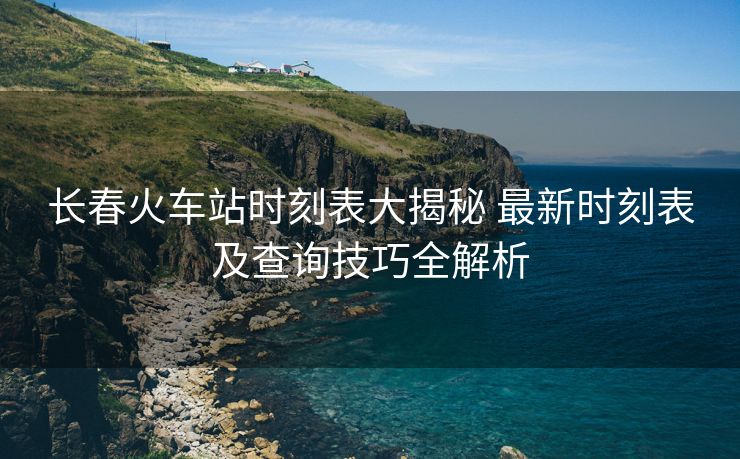 長(zhǎng)春火車站時(shí)刻表大揭秘 最新時(shí)刻表及查詢技巧全解析