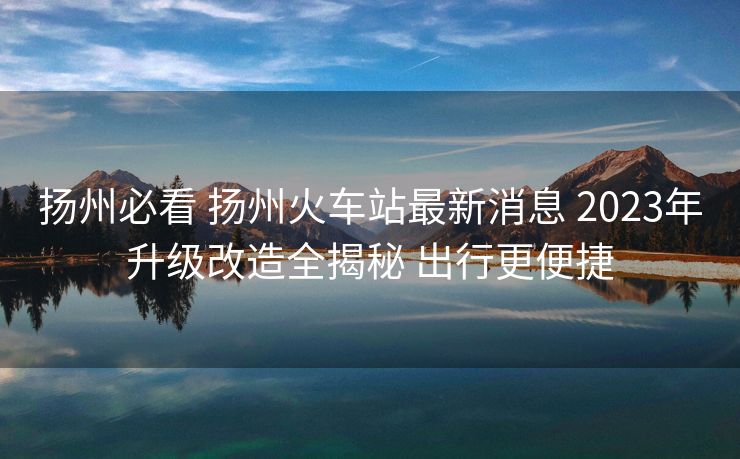 揚州必看 揚州火車站最新消息 2023年升級改造全揭秘 出行更便捷