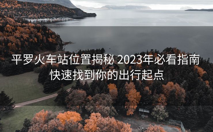 平羅火車站位置揭秘 2023年必看指南 快速找到你的出行起點(diǎn)