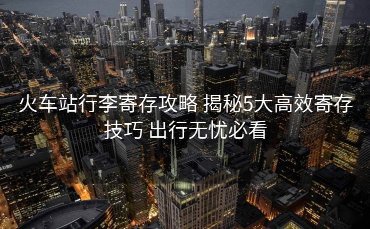 火車站行李寄存攻略 揭秘5大高效寄存技巧 出行無憂必看 火車站行李寄存攻略 揭秘5大高效寄存技巧 出行無憂必看