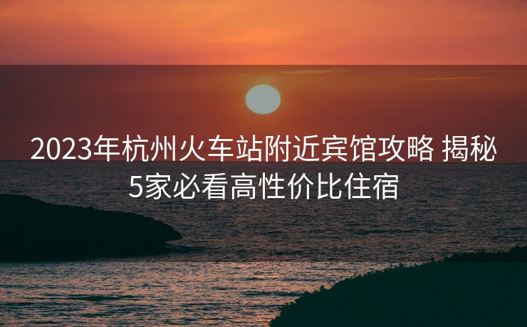 2023年杭州火車站附近賓館攻略 揭秘5家必看高性價比住宿
