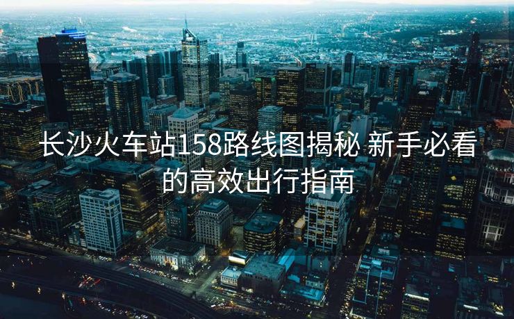 長沙火車站158路線圖揭秘 新手必看的高效出行指南