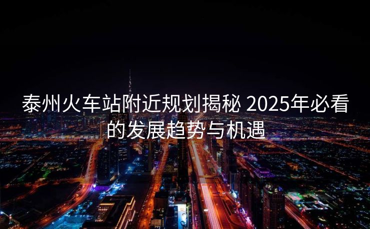 泰州火車站附近規(guī)劃揭秘 2025年必看的發(fā)展趨勢與機遇