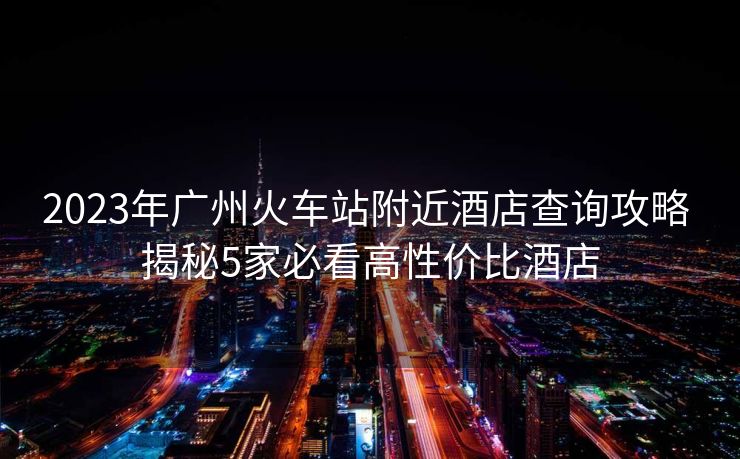 2023年廣州火車站附近酒店查詢攻略 揭秘5家必看高性價比酒店