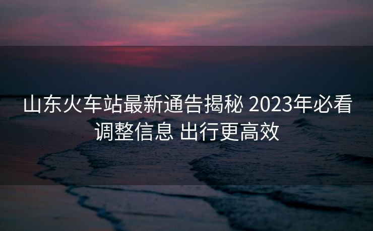 山東火車(chē)站最新通告揭秘 2023年必看調(diào)整信息 出行更高效