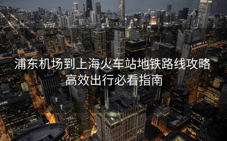 浦東機(jī)場(chǎng)到上海火車(chē)站地鐵路線攻略 高效出行必看指南