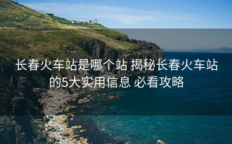 長春火車站是哪個站 揭秘長春火車站的5大實用信息 必看攻略