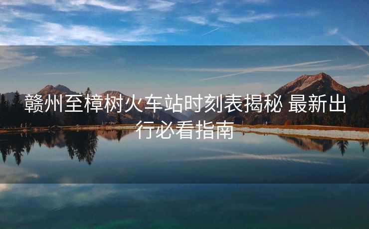 贛州至樟樹火車站時(shí)刻表揭秘 最新出行必看指南