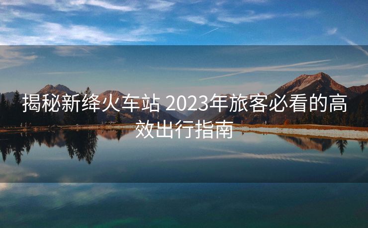 揭秘新絳火車(chē)站 2023年旅客必看的高效出行指南 揭秘新絳火車(chē)站 2023年旅客必看的高效出行指南