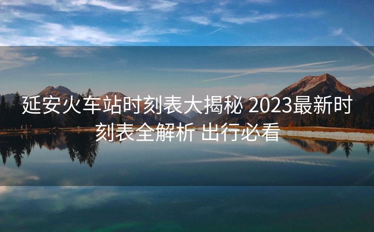 延安火車(chē)站時(shí)刻表大揭秘 2023最新時(shí)刻表全解析 出行必看
