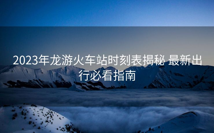 2023年龍游火車站時刻表揭秘 最新出行必看指南