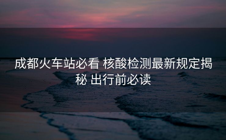 成都火車站必看 核酸檢測(cè)最新規(guī)定揭秘 出行前必讀 成都火車站必看 核酸檢測(cè)最新規(guī)定揭秘 出行前必讀