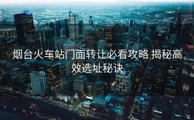 煙臺(tái)火車(chē)站門(mén)面轉(zhuǎn)讓必看攻略 揭秘高效選址秘訣