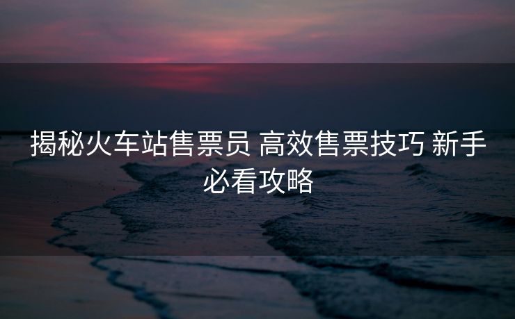 揭秘火車站售票員 高效售票技巧 新手必看攻略
