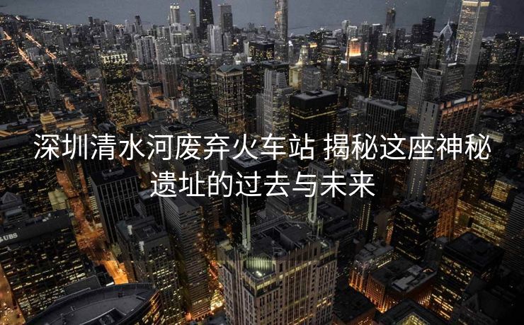 深圳清水河廢棄火車站 揭秘這座神秘遺址的過去與未來