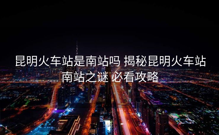 昆明火車站是南站嗎 揭秘昆明火車站南站之謎 必看攻略 昆明火車站是南站嗎 揭秘昆明火車站南站之謎 必看攻略