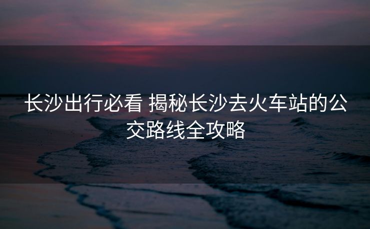 長(zhǎng)沙出行必看 揭秘長(zhǎng)沙去火車站的公交路線全攻略