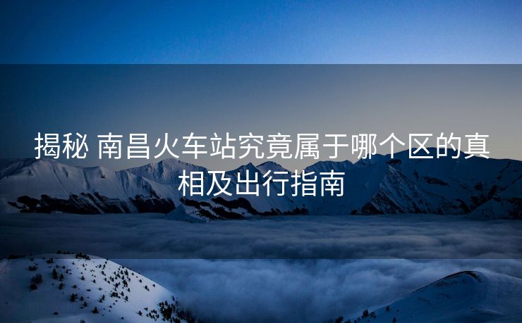 揭秘 南昌火車站究竟屬于哪個區(qū)的真相及出行指南