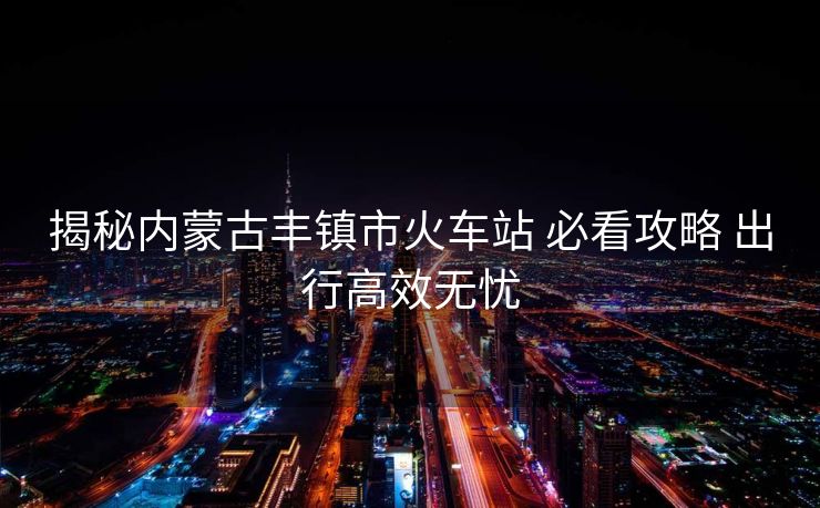 揭秘內(nèi)蒙古豐鎮(zhèn)市火車站 必看攻略 出行高效無憂
