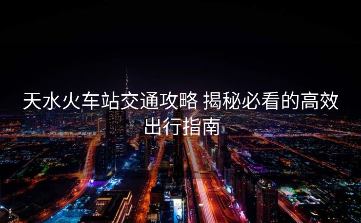 天水火車(chē)站交通攻略 揭秘必看的高效出行指南