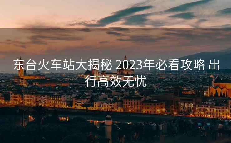 東臺(tái)火車站大揭秘 2023年必看攻略 出行高效無憂