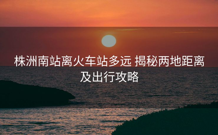株洲南站離火車站多遠 揭秘兩地距離及出行攻略
