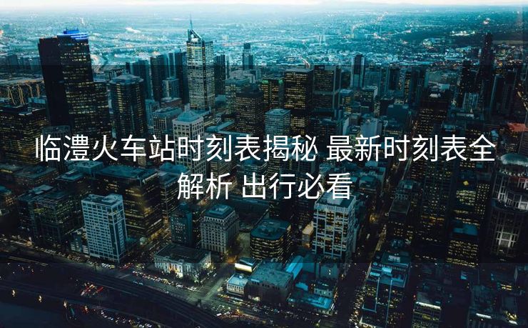 臨澧火車站時刻表揭秘 最新時刻表全解析 出行必看