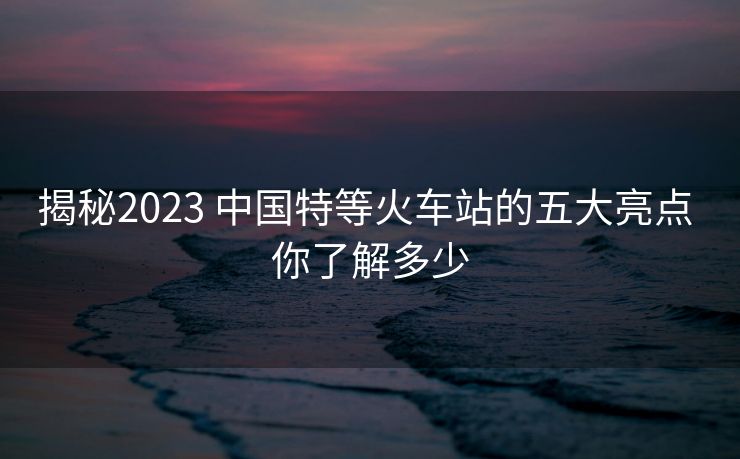揭秘2023 中國(guó)特等火車站的五大亮點(diǎn) 你了解多少