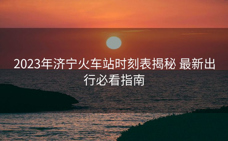 2023年濟(jì)寧火車站時刻表揭秘 最新出行必看指南
