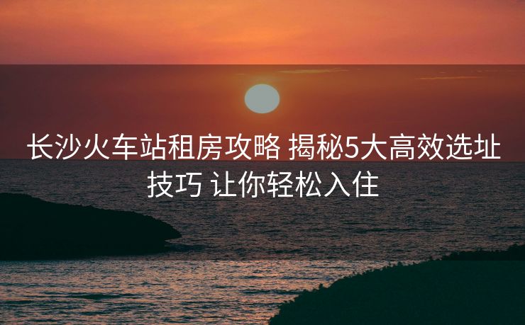 長(zhǎng)沙火車(chē)站租房攻略 揭秘5大高效選址技巧 讓你輕松入住