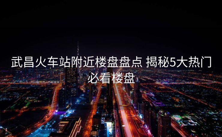 武昌火車站附近樓盤盤點 揭秘5大熱門必看樓盤