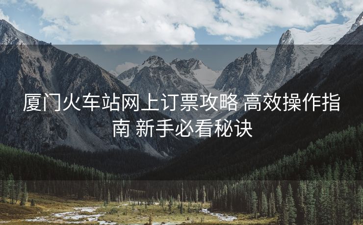 廈門(mén)火車站網(wǎng)上訂票攻略 高效操作指南 新手必看秘訣