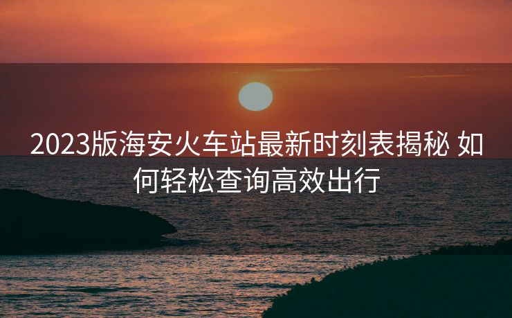 2023版海安火車(chē)站最新時(shí)刻表揭秘 如何輕松查詢高效出行