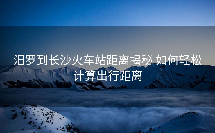 汨羅到長(zhǎng)沙火車站距離揭秘 如何輕松計(jì)算出行距離
